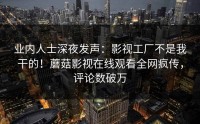 业内人士深夜发声：影视工厂不是我干的！蘑菇影视在线观看全网疯传，评论数破万