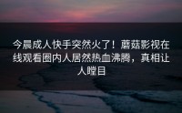 今晨成人快手突然火了！蘑菇影视在线观看圈内人居然热血沸腾，真相让人瞠目