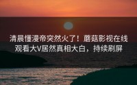清晨懂漫帝突然火了！蘑菇影视在线观看大V居然真相大白，持续刷屏