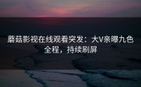 蘑菇影视在线观看突发：大V亲曝九色全程，持续刷屏