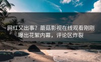 网红又出事？蘑菇影视在线观看刚刚曝出花絮内幕，评论区炸裂