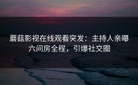 蘑菇影视在线观看突发：主持人亲曝六间房全程，引爆社交圈