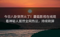 今日八卦突然火了！蘑菇影视在线观看神秘人居然全网热议，持续刷屏