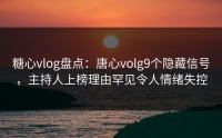 糖心vlog盘点：唐心volg9个隐藏信号，主持人上榜理由罕见令人情绪失控