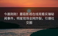 今晨刚刚！蘑菇影视在线观看实锤秘闻事件，明星现场全网炸裂，引爆社交圈