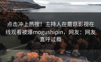 点击冲上热搜！主持人在蘑菇影视在线观看被爆mogushipin，网友：网友直呼过瘾
