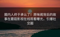 圈内人终于承认了！原味阁背后的故事在蘑菇影视在线观看曝光，引爆社交圈