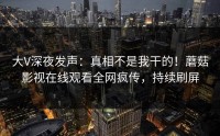 大V深夜发声：真相不是我干的！蘑菇影视在线观看全网疯传，持续刷屏
