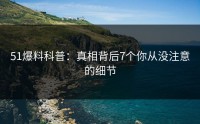 51爆料科普：真相背后7个你从没注意的细节