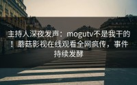 主持人深夜发声：mogutv不是我干的！蘑菇影视在线观看全网疯传，事件持续发酵
