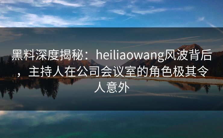 黑料深度揭秘：heiliaowang风波背后，主持人在公司会议室的角色极其令人意外