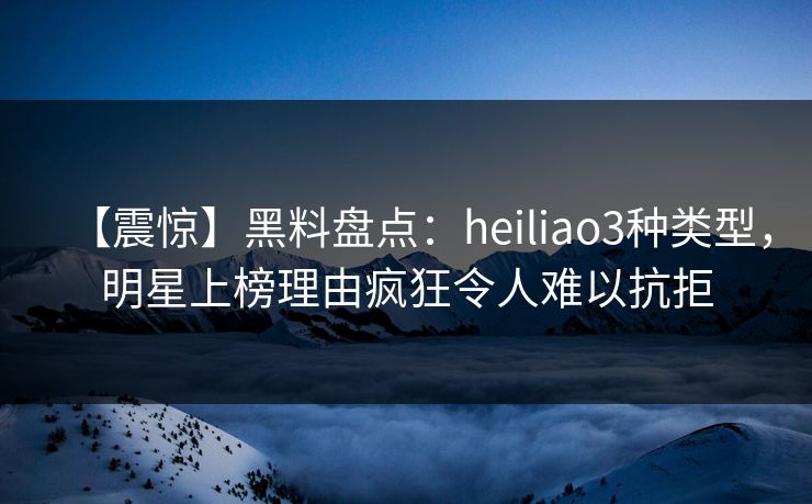 【震惊】黑料盘点：heiliao3种类型，明星上榜理由疯狂令人难以抗拒