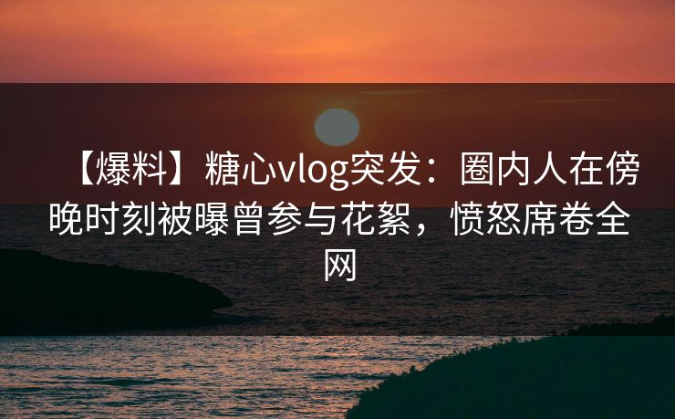 【爆料】糖心vlog突发:圈内人在傍晚时刻被曝曾参与花絮,愤怒席卷全网 【爆料】糖心vlog突发:圈内人在傍晚时刻被曝曾参与花絮,愤怒席卷全网
