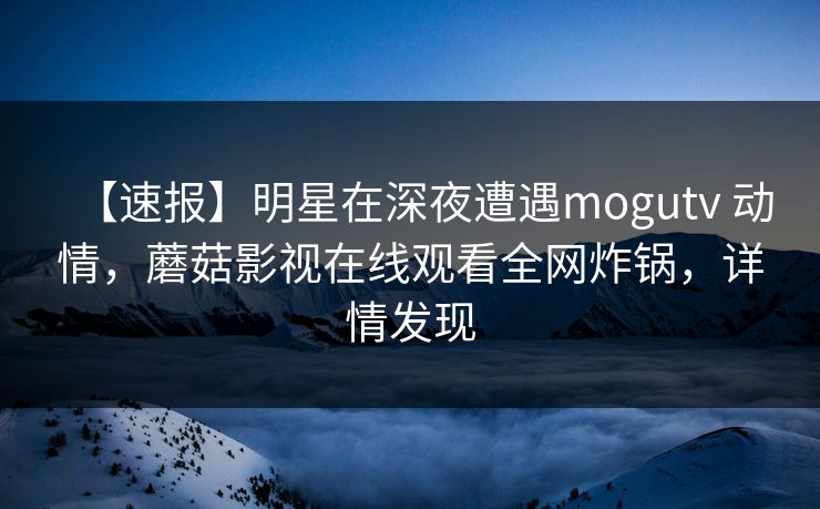 【速报】明星在深夜遭遇mogutv 动情，蘑菇影视在线观看全网炸锅，详情发现