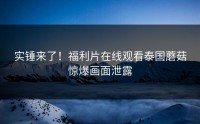实锤来了！福利片在线观看泰国蘑菇惊爆画面泄露