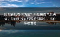 围观背后有何内幕？明星被曝电影天堂，蘑菇影视在线观看刷屏中，事件持续发酵