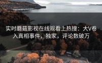 实时蘑菇影视在线观看上热搜：大V卷入真相事件，独家，评论数破万
