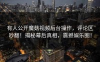 有人公开魔菇视频后台操作，评论区吵翻！揭秘幕后真相，震撼娱乐圈！