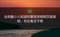 全网最少人知道的蘑菇视频网页版真相，现在看还不晚