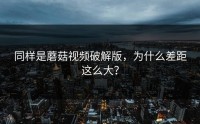 同样是蘑菇视频破解版，为什么差距这么大？