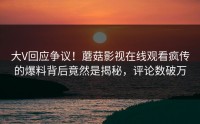 大V回应争议！蘑菇影视在线观看疯传的爆料背后竟然是揭秘，评论数破万