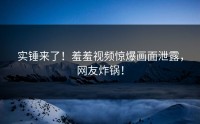 实锤来了！羞羞视频惊爆画面泄露，网友炸锅！