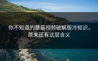 你不知道的蘑菇视频破解版冷知识，原来还有这层含义