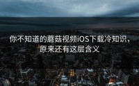你不知道的蘑菇视频iOS下载冷知识，原来还有这层含义