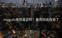 mogutv居然是这样！看完彻底改观了