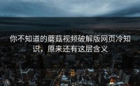 你不知道的蘑菇视频破解版网页冷知识，原来还有这层含义