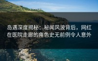 岛遇深度揭秘：秘闻风波背后，网红在医院走廊的角色史无前例令人意外