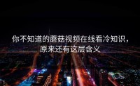 你不知道的蘑菇视频在线看冷知识，原来还有这层含义