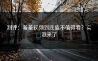 测评：羞羞视频到底值不值得看？实测来了
