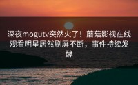 深夜mogutv突然火了！蘑菇影视在线观看明星居然刷屏不断，事件持续发酵