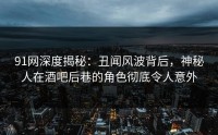 91网深度揭秘：丑闻风波背后，神秘人在酒吧后巷的角色彻底令人意外