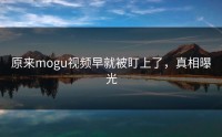 原来mogu视频早就被盯上了，真相曝光
