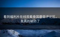 看到福利片在线观看泰国蘑菇评论区，我真的破防了