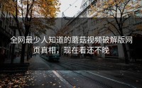 全网最少人知道的蘑菇视频破解版网页真相，现在看还不晚