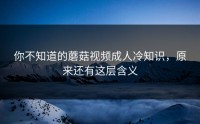 你不知道的蘑菇视频成人冷知识，原来还有这层含义