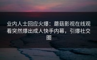 业内人士回应火爆：蘑菇影视在线观看突然爆出成人快手内幕，引爆社交圈