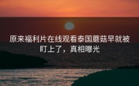 原来福利片在线观看泰国蘑菇早就被盯上了，真相曝光