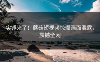 实锤来了！蘑菇短视频惊爆画面泄露，震撼全网