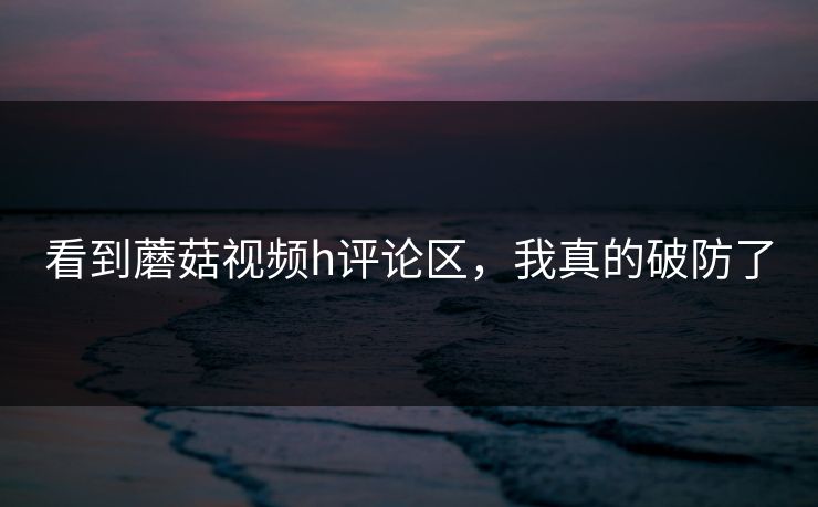 看到蘑菇视频h评论区，我真的破防了