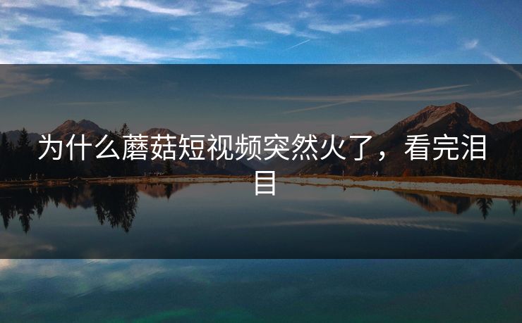 为什么蘑菇短视频突然火了，看完泪目
