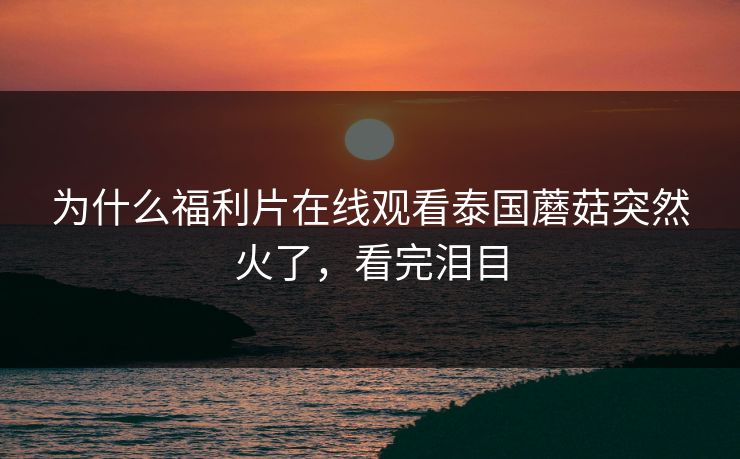 为什么福利片在线观看泰国蘑菇突然火了，看完泪目