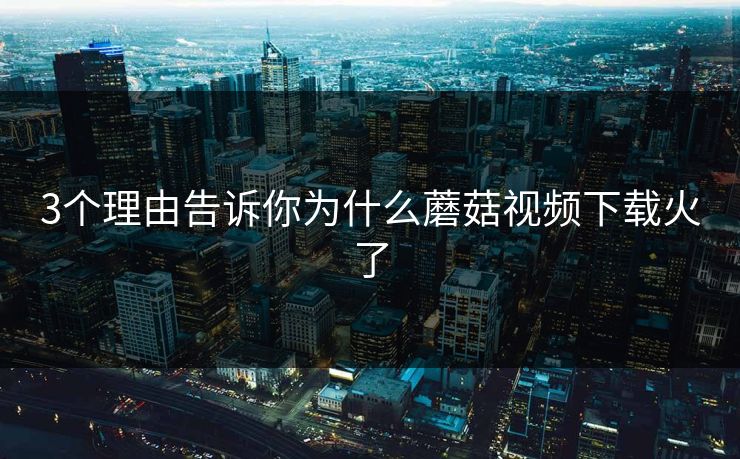 3个理由告诉你为什么蘑菇视频下载火了