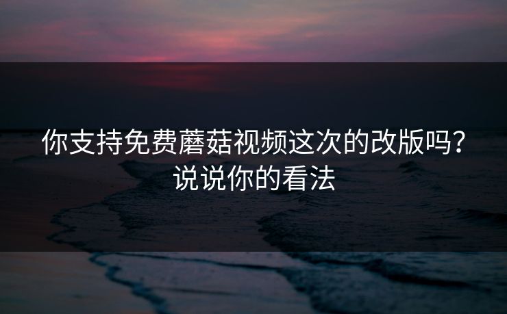 你支持免费蘑菇视频这次的改版吗？说说你的看法