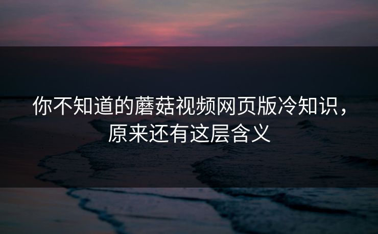 你不知道的蘑菇视频网页版冷知识，原来还有这层含义