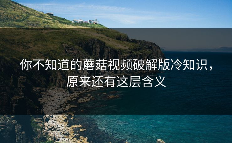 你不知道的蘑菇视频破解版冷知识，原来还有这层含义
