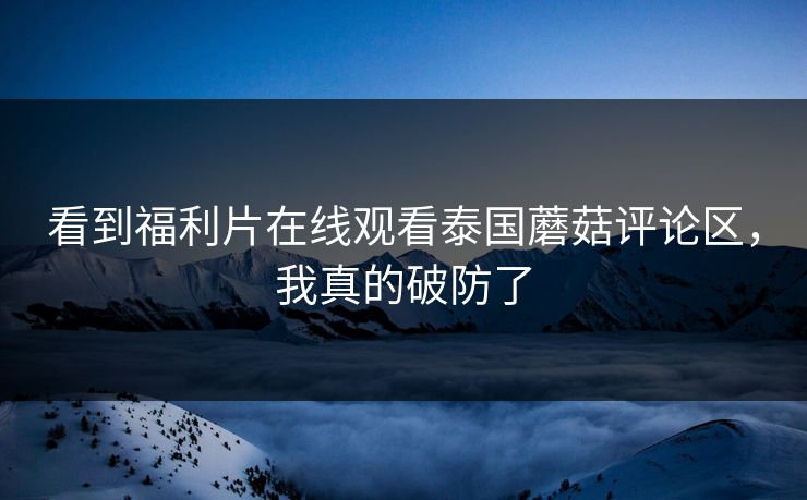 看到福利片在线观看泰国蘑菇评论区，我真的破防了